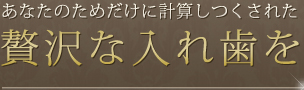 あなたのためだけに計算しつくされた 贅沢な入れ歯を