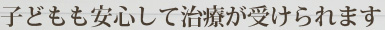 子どもも安心して治療が受けられます